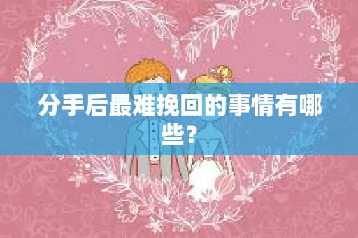 分手后最难挽回的事情有哪些？