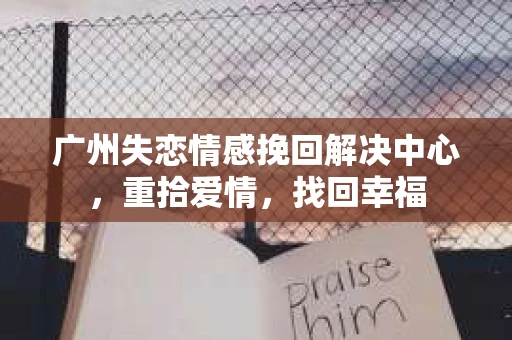 广州失恋情感挽回解决中心，重拾爱情，找回幸福