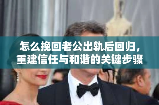 怎么挽回老公出轨后回归，重建信任与和谐的关键步骤