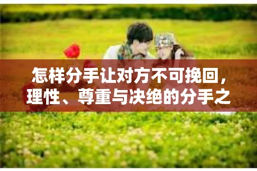怎样分手让对方不可挽回，理性、尊重与决绝的分手之道