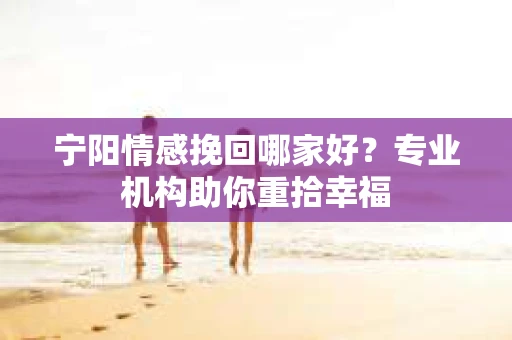 宁阳情感挽回哪家好？专业机构助你重拾幸福