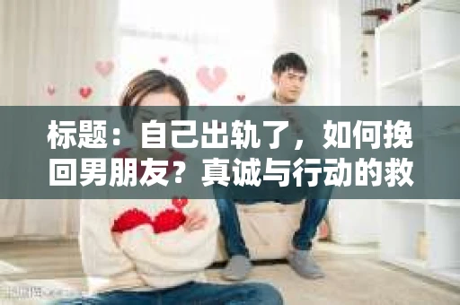 标题：自己出轨了，如何挽回男朋友？真诚与行动的救赎之路