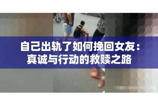 自己出轨了如何挽回女友：真诚与行动的救赎之路