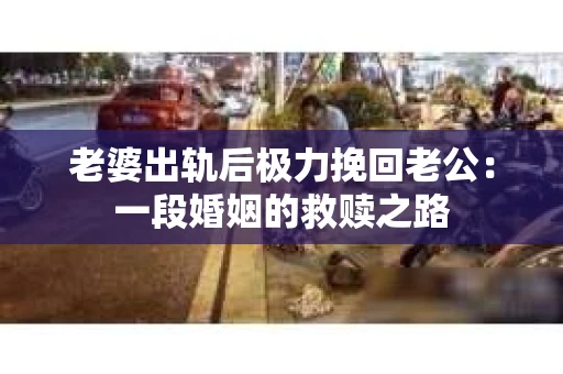 老婆出轨后极力挽回老公：一段婚姻的救赎之路
