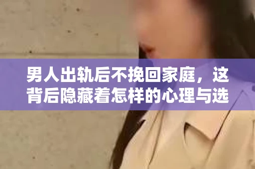 男人出轨后不挽回家庭，这背后隐藏着怎样的心理与选择？