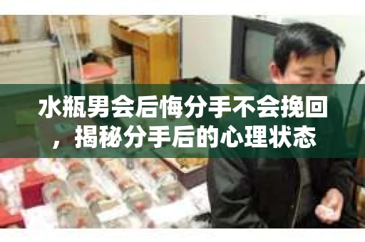 水瓶男会后悔分手不会挽回，揭秘分手后的心理状态