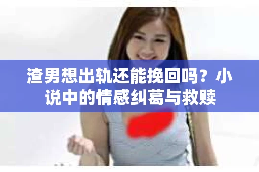 渣男想出轨还能挽回吗？小说中的情感纠葛与救赎