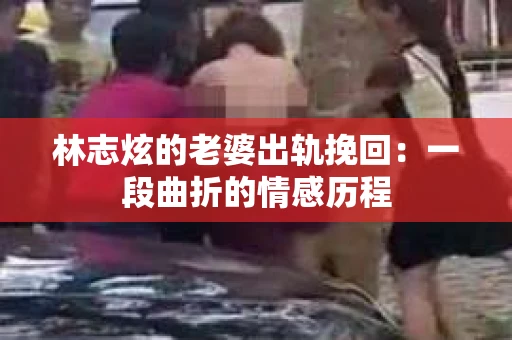 林志炫的老婆出轨挽回：一段曲折的情感历程