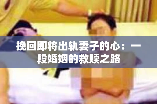 挽回即将出轨妻子的心：一段婚姻的救赎之路