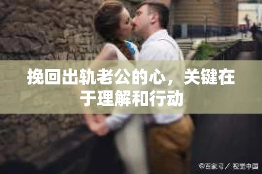 挽回出轨老公的心，关键在于理解和行动