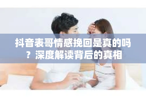 抖音表哥情感挽回是真的吗？深度解读背后的真相