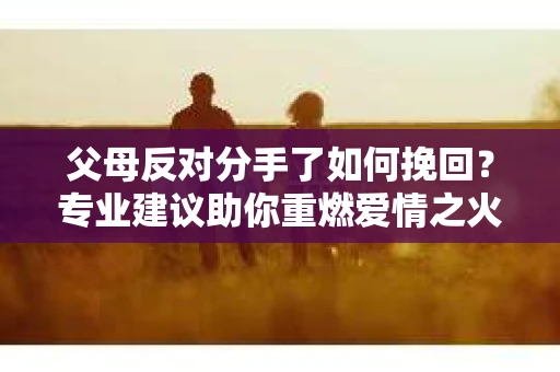 父母反对分手了如何挽回？专业建议助你重燃爱情之火