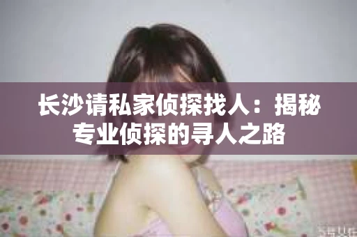 长沙请私家侦探找人：揭秘专业侦探的寻人之路