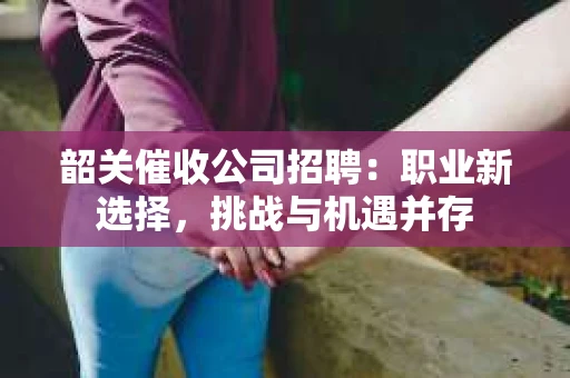 韶关催收公司招聘：职业新选择，挑战与机遇并存