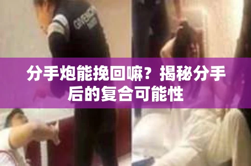 分手炮能挽回嘛？揭秘分手后的复合可能性