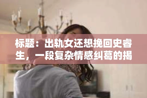 标题：出轨女还想挽回史睿生，一段复杂情感纠葛的揭秘