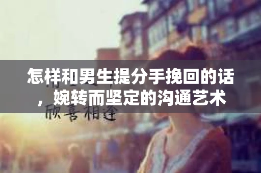 怎样和男生提分手挽回的话，婉转而坚定的沟通艺术