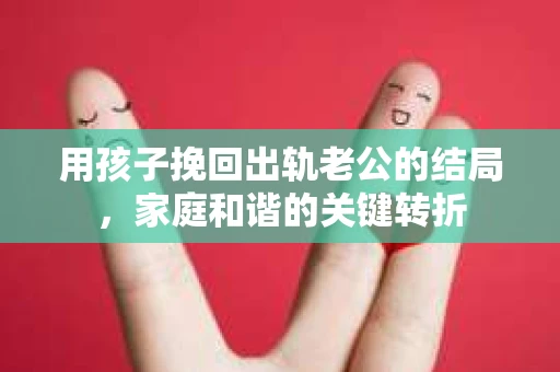 用孩子挽回出轨老公的结局，家庭和谐的关键转折
