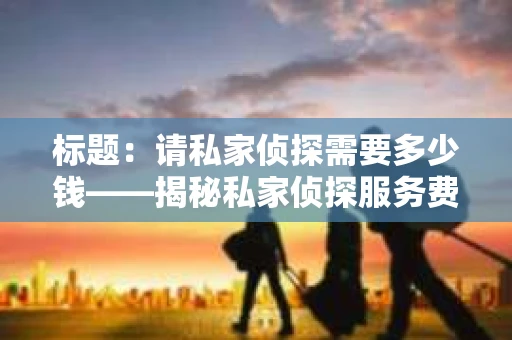 标题：请私家侦探需要多少钱——揭秘私家侦探服务费用之谜