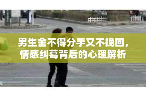 男生舍不得分手又不挽回，情感纠葛背后的心理解析