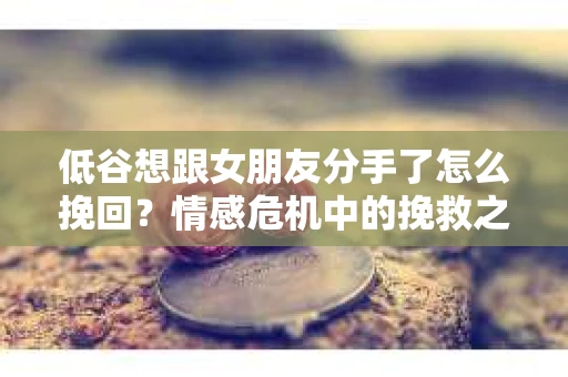 低谷想跟女朋友分手了怎么挽回？情感危机中的挽救之道
