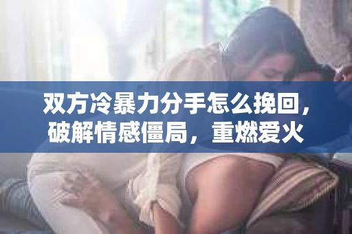 双方冷暴力分手怎么挽回，破解情感僵局，重燃爱火