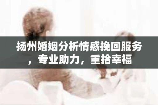 扬州婚姻分析情感挽回服务，专业助力，重拾幸福