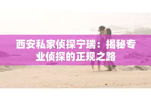 西安私家侦探宁瑞：揭秘专业侦探的正规之路
