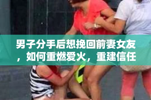 男子分手后想挽回前妻女友，如何重燃爱火，重建信任？