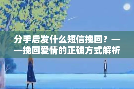 分手后发什么短信挽回？——挽回爱情的正确方式解析