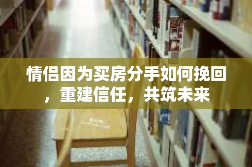 情侣因为买房分手如何挽回，重建信任，共筑未来