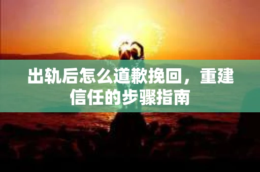 出轨后怎么道歉挽回，重建信任的步骤指南