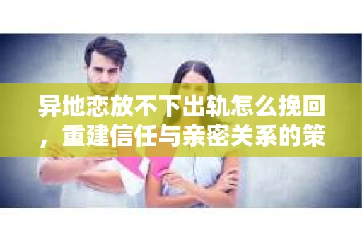 异地恋放不下出轨怎么挽回，重建信任与亲密关系的策略