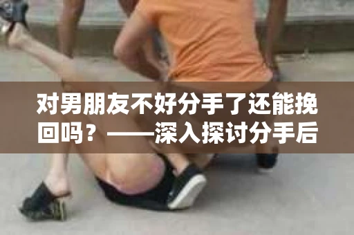 对男朋友不好分手了还能挽回吗？——深入探讨分手后的挽回之路